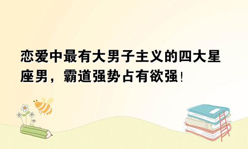 恋爱中最有大男子主义的四大星座男，霸道强势占有欲强！