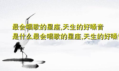 最会唱歌的星座,天生的好嗓音是什么最会唱歌的星座,天生的好嗓音是谁