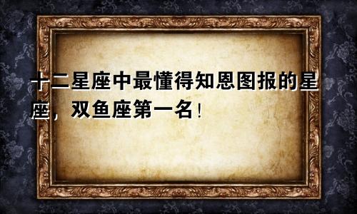 十二星座中最懂得知恩图报的星座,双鱼座第一名!