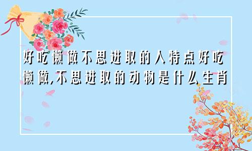 好吃懒做不思进取的人特点好吃懒做,不思进取的动物是什么生肖