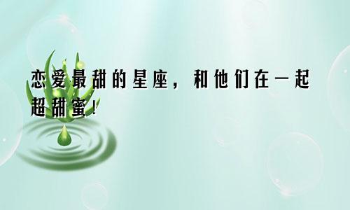 恋爱最甜的星座，和他们在一起超甜蜜！