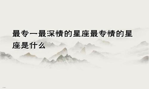 最专一最深情的星座最专情的星座是什么