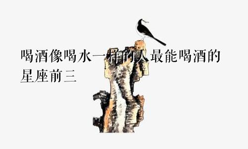 喝酒像喝水一样的人最能喝酒的星座前三