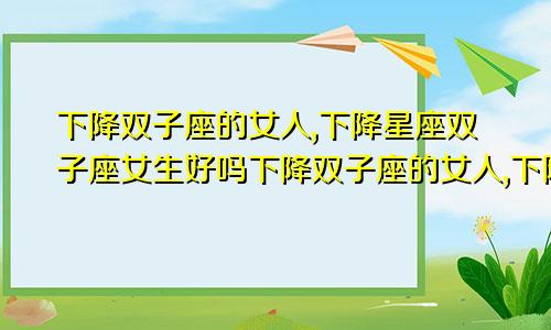 下降双子座的女人,下降星座双子座女生好吗下降双子座的女人,下降星座双子座女生会怎么样