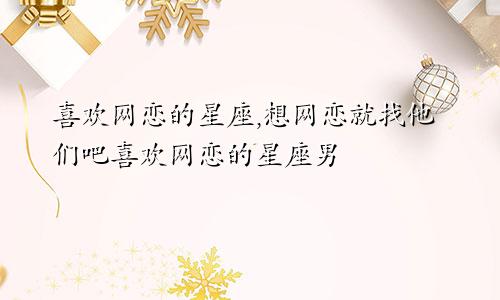 喜欢网恋的星座,想网恋就找他们吧喜欢网恋的星座男