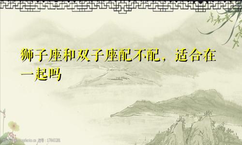 狮子座和双子座配不配,适合在一起吗