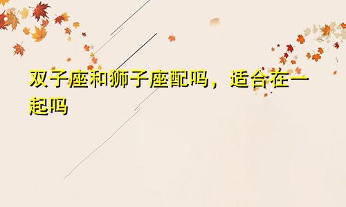 双子座和狮子座配吗，适合在一起吗