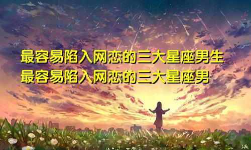 最容易陷入网恋的三大星座男生最容易陷入网恋的三大星座男