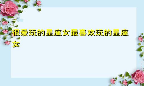 很爱玩的星座女最喜欢玩的星座女