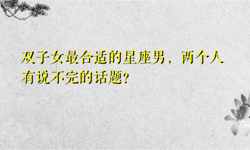 双子女最合适的星座男，两个人有说不完的话题？
