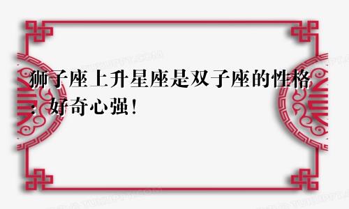 狮子座上升星座是双子座的性格：好奇心强！