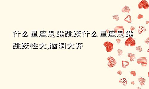 什么星座思维跳跃什么星座思维跳跃性大,脑洞大开