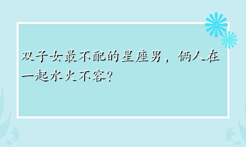 双子女最不配的星座男,俩人在一起水火不容?