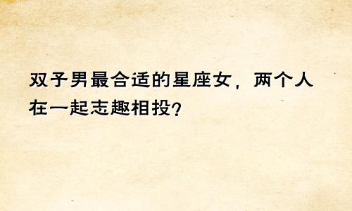 双子男最合适的星座女,两个人在一起志趣相投?