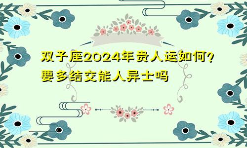 双子座2024年贵人运如何?要多结交能人异士吗