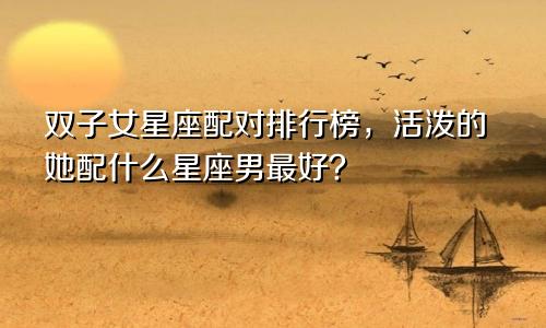 双子女星座配对排行榜,活泼的她配什么星座男最好?