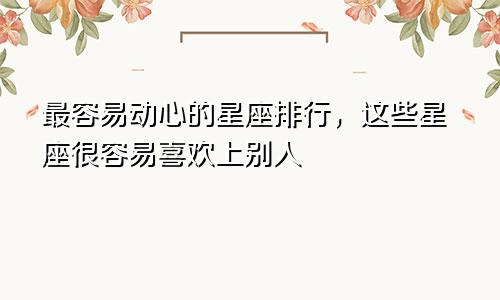 最容易动心的星座排行，这些星座很容易喜欢上别人