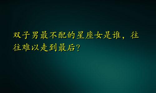 双子男最不配的星座女是谁,往往难以走到最后?