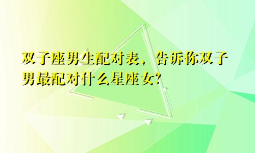 双子座男生配对表，告诉你双子男最配对什么星座女？