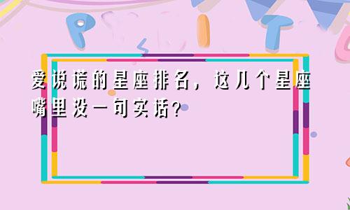 爱说谎的星座排名，这几个星座嘴里没一句实话？