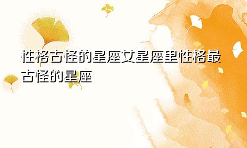 性格古怪的星座女星座里性格最古怪的星座