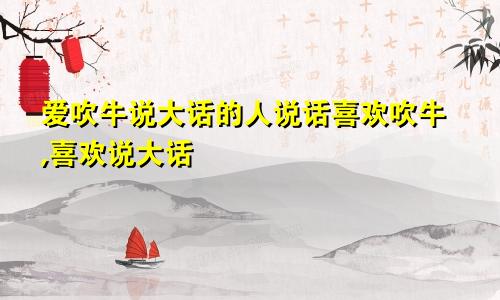 爱吹牛说大话的人说话喜欢吹牛,喜欢说大话