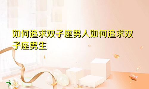 如何追求双子座男人如何追求双子座男生