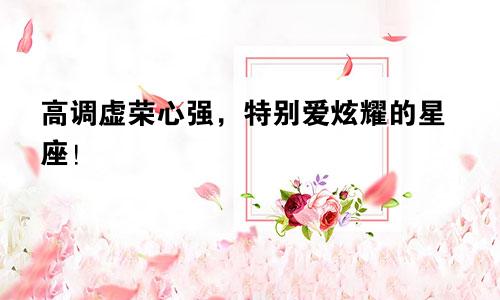 高调虚荣心强，特别爱炫耀的星座！