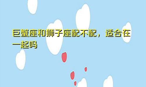 巨蟹座和狮子座配不配，适合在一起吗