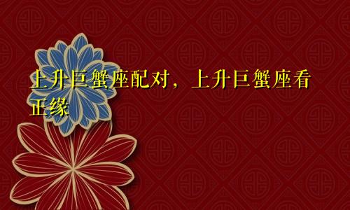 上升巨蟹座配对,上升巨蟹座看正缘