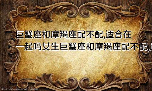 巨蟹座和摩羯座配不配,适合在一起吗女生巨蟹座和摩羯座配不配,适合在一起吗