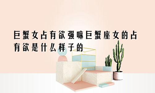 巨蟹女占有欲强嘛巨蟹座女的占有欲是什么样子的