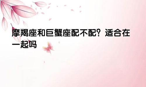 摩羯座和巨蟹座配不配?适合在一起吗