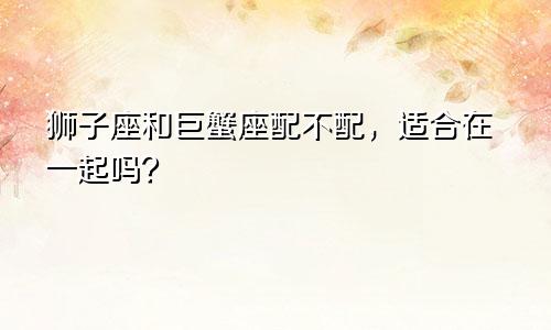 狮子座和巨蟹座配不配,适合在一起吗?