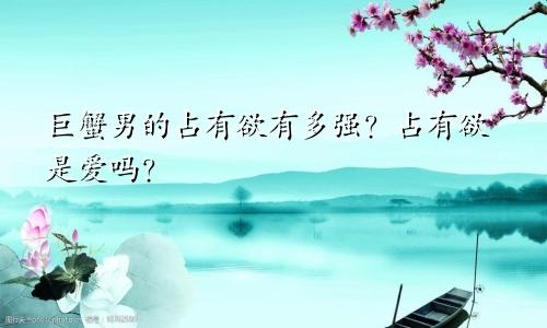 巨蟹男的占有欲有多强？占有欲是爱吗？