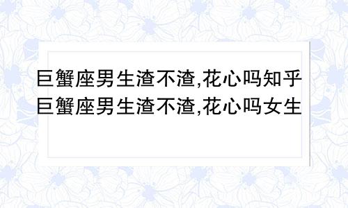 巨蟹座男生渣不渣,花心吗知乎巨蟹座男生渣不渣,花心吗女生