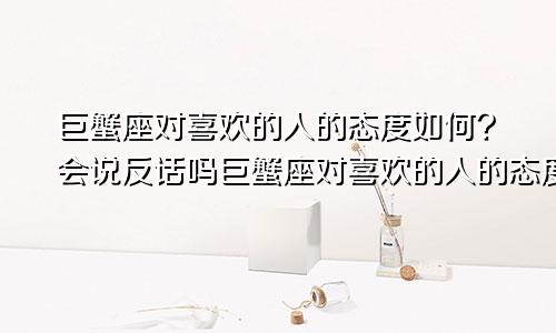 巨蟹座对喜欢的人的态度如何?会说反话吗巨蟹座对喜欢的人的态度如何?会说反话嘛