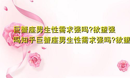 巨蟹座男生性需求强吗?欲望强吗知乎巨蟹座男生性需求强吗?欲望强吗