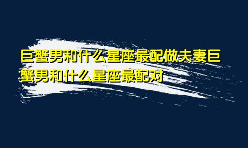 巨蟹男和什么星座最配做夫妻巨蟹男和什么星座最配对