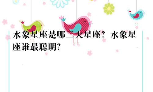 水象星座是哪三大星座？水象星座谁最聪明？