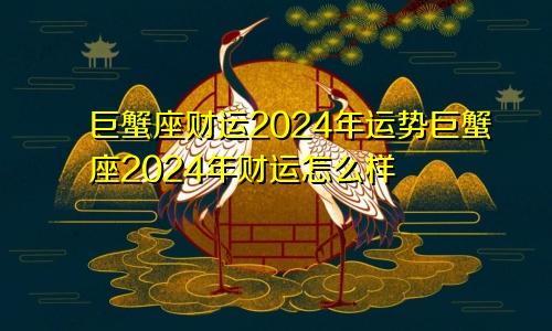 巨蟹座财运2024年运势巨蟹座2024年财运怎么样