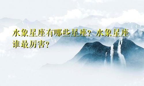 水象星座有哪些星座？水象星座谁最厉害？
