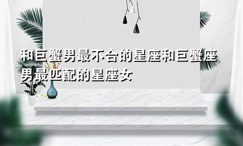 和巨蟹男最不合的星座和巨蟹座男最匹配的星座女