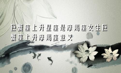 巨蟹座上升星座是摩羯座女生巨蟹座上升摩羯座意义