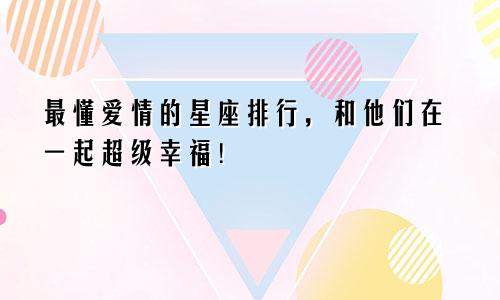 最懂爱情的星座排行，和他们在一起超级幸福！