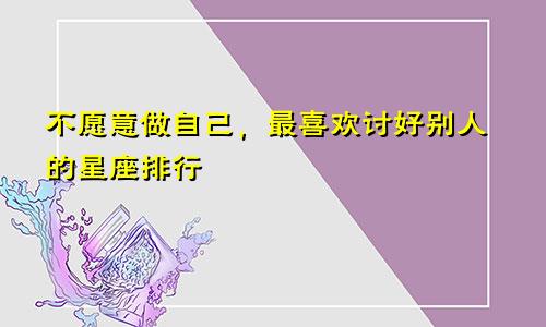 不愿意做自己，最喜欢讨好别人的星座排行