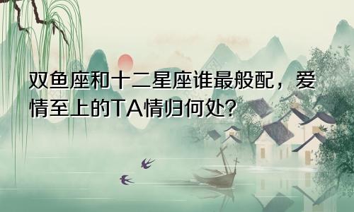 双鱼座和十二星座谁最般配，爱情至上的TA情归何处？