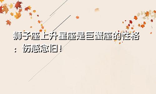 狮子座上升星座是巨蟹座的性格：伤感念旧！