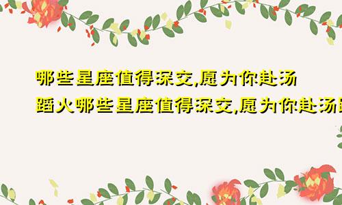 哪些星座值得深交,愿为你赴汤蹈火哪些星座值得深交,愿为你赴汤蹈火的人