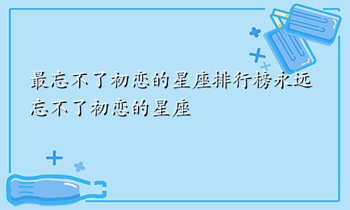 最忘不了初恋的星座排行榜永远忘不了初恋的星座